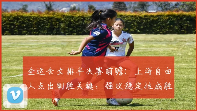 全运会女排半决赛前瞻：上海自由人点出制胜关键，强攻稳定性成胜负手