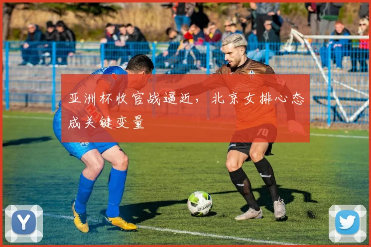 亚洲杯收官战逼近，北京女排心态成关键变量