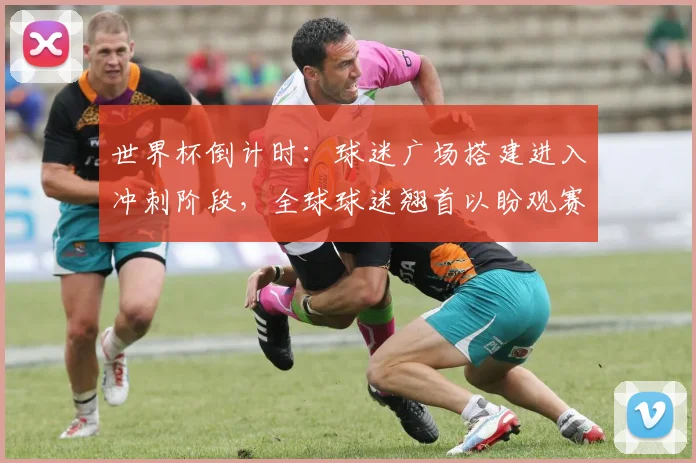 世界杯倒计时：球迷广场搭建进入冲刺阶段，全球球迷翘首以盼观赛新地标