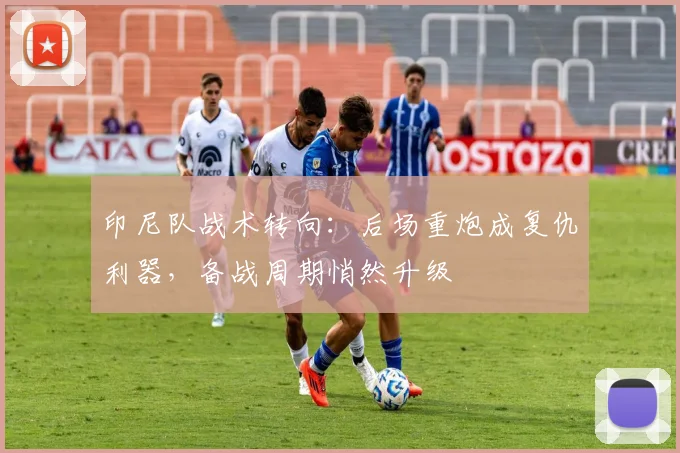印尼队战术转向：后场重炮成复仇利器，备战周期悄然升级