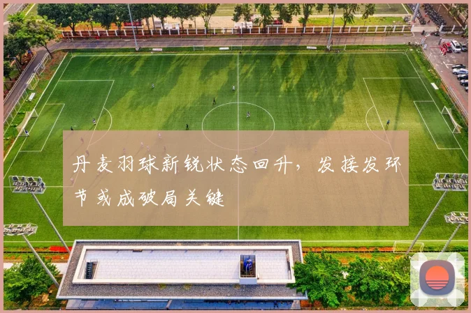 丹麦羽球新锐状态回升，发接发环节或成破局关键