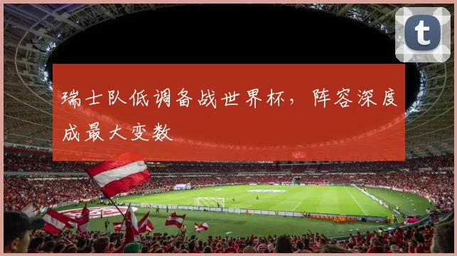 瑞士队低调备战世界杯,阵容深度成最大变数