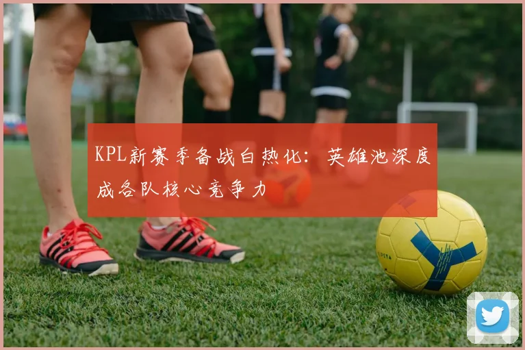 KPL新赛季备战白热化:英雄池深度成各队核心竞争力