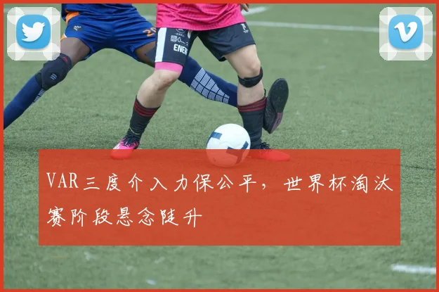 VAR三度介入力保公平,世界杯淘汰赛阶段悬念陡升