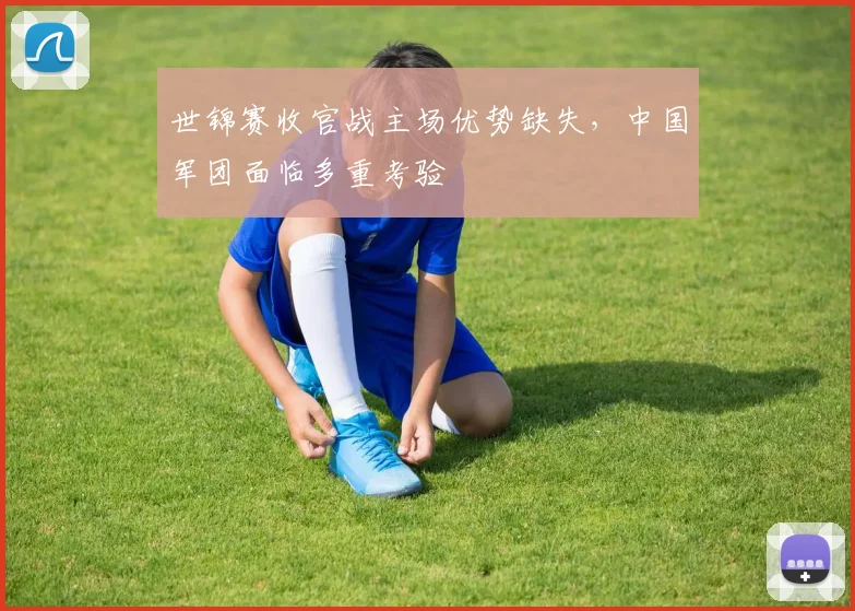 世锦赛收官战主场优势缺失，中国军团面临多重考验