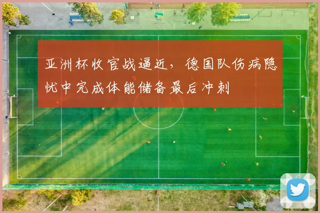 亚洲杯收官战逼近，德国队伤病隐忧中完成体能储备最后冲刺
