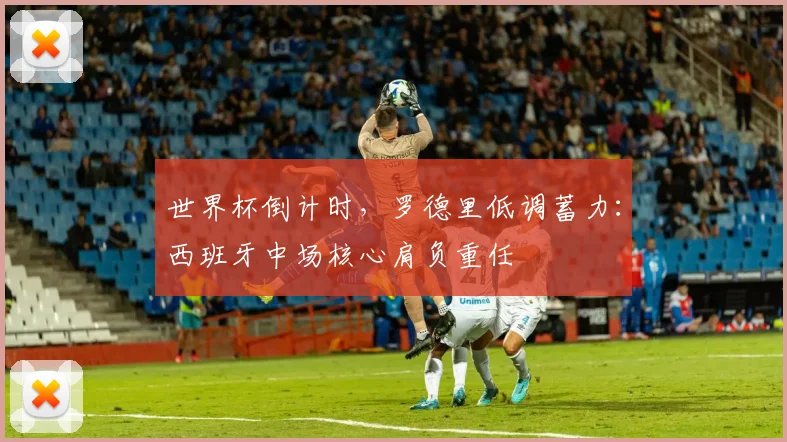 世界杯倒计时，罗德里低调蓄力：西班牙中场核心肩负重任