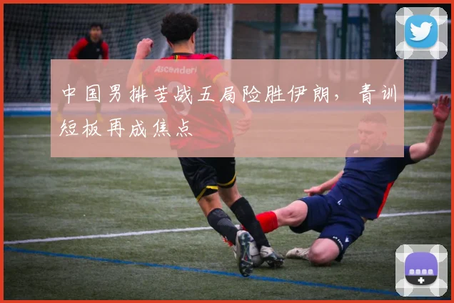 中国男排苦战五局险胜伊朗,青训短板再成焦点