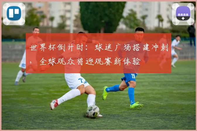 世界杯倒计时：球迷广场搭建冲刺，全球观众将迎观赛新体验